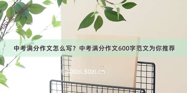 中考满分作文怎么写？中考满分作文600字范文为你推荐