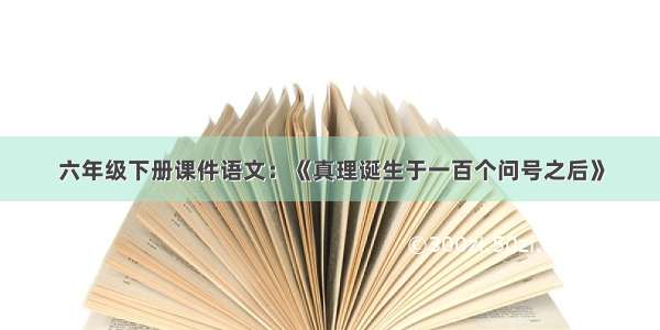 六年级下册课件语文：《真理诞生于一百个问号之后》