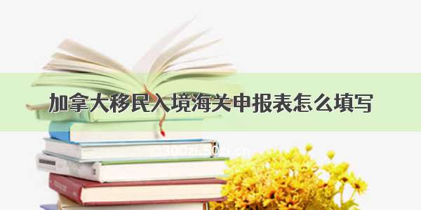 加拿大移民入境海关申报表怎么填写