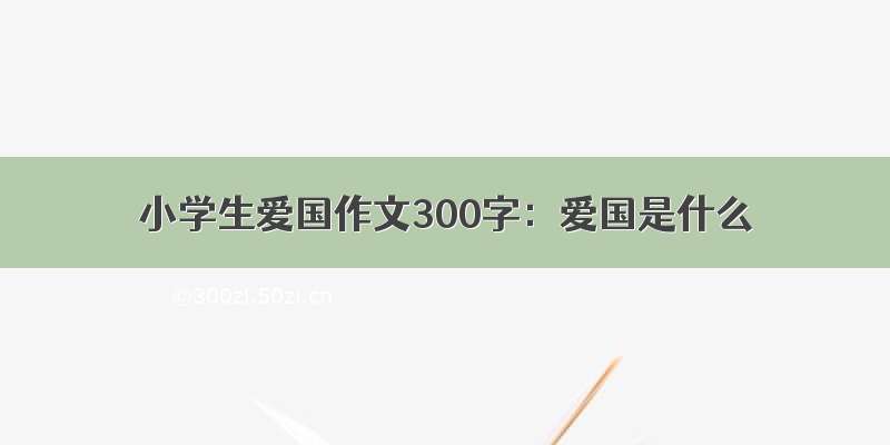 小学生爱国作文300字：爱国是什么