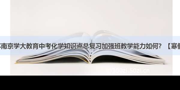 江苏南京学大教育中考化学知识点总复习加强班教学能力如何？【寒假班】