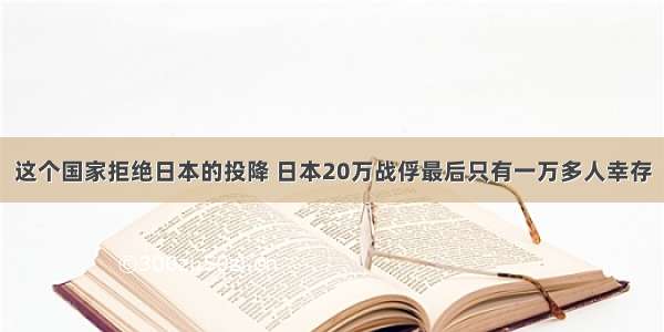 这个国家拒绝日本的投降 日本20万战俘最后只有一万多人幸存