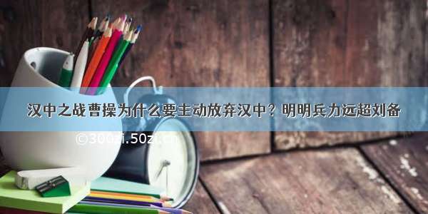 汉中之战曹操为什么要主动放弃汉中？明明兵力远超刘备