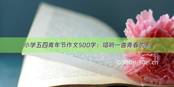 小学五四青年节作文500字：唱响一曲青春的歌