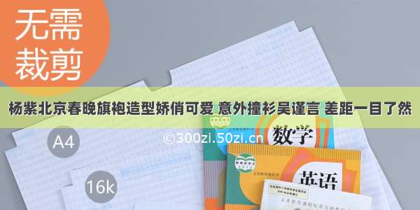 杨紫北京春晚旗袍造型娇俏可爱 意外撞衫吴谨言 差距一目了然