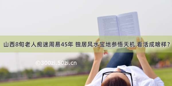 山西8旬老人痴迷周易45年 独居风水宝地参悟天机 看活成啥样？