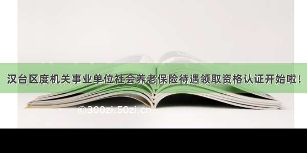 汉台区度机关事业单位社会养老保险待遇领取资格认证开始啦！