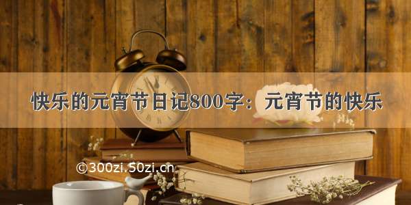 快乐的元宵节日记800字：元宵节的快乐