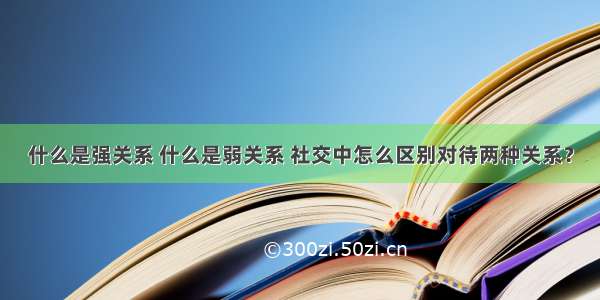 什么是强关系 什么是弱关系 社交中怎么区别对待两种关系？