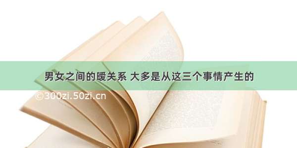 男女之间的暧关系 大多是从这三个事情产生的