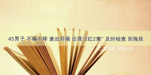 45男子 不痛不痒 查出肝癌 出现“2红2黄” 及时检查 别拖延