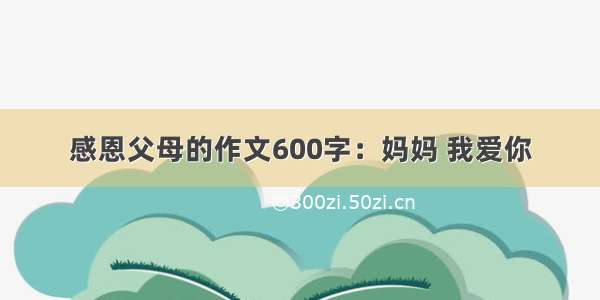 感恩父母的作文600字：妈妈 我爱你