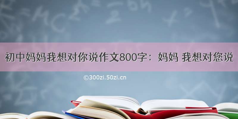 初中妈妈我想对你说作文800字：妈妈 我想对您说