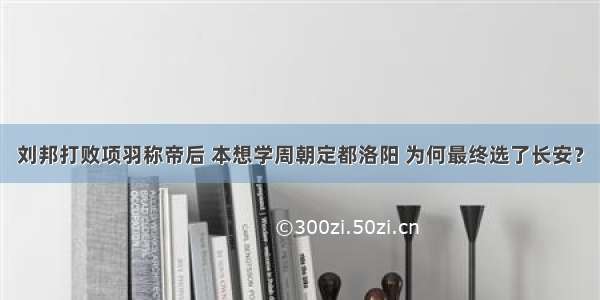 刘邦打败项羽称帝后 本想学周朝定都洛阳 为何最终选了长安？