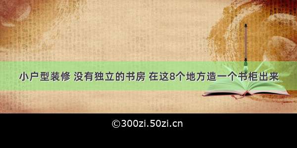 小户型装修 没有独立的书房 在这8个地方造一个书柜出来