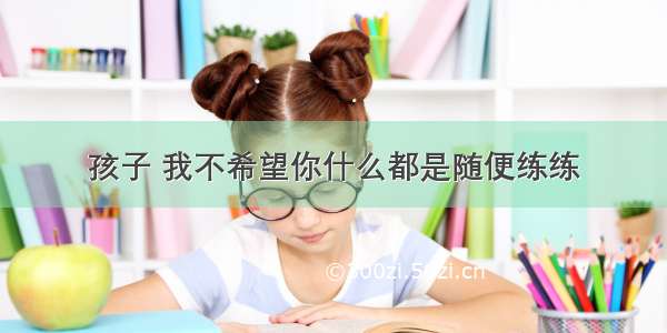 孩子 我不希望你什么都是随便练练