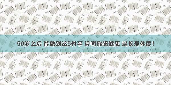 50岁之后 能做到这5件事 说明你超健康 是长寿体质！