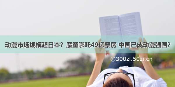 动漫市场规模超日本？魔童哪吒49亿票房 中国已成动漫强国？