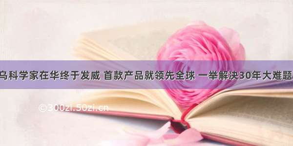 乌科学家在华终于发威 首款产品就领先全球 一举解决30年大难题！