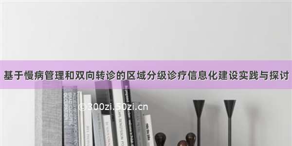 基于慢病管理和双向转诊的区域分级诊疗信息化建设实践与探讨