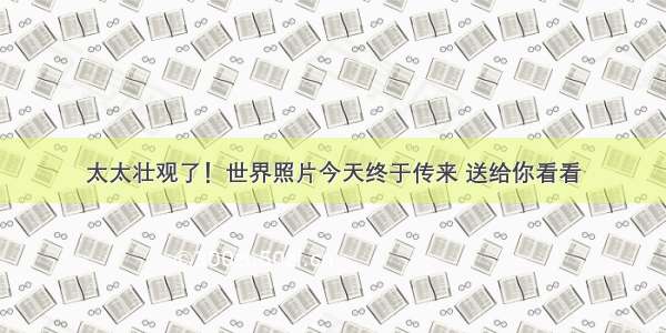 太太壮观了！世界照片今天终于传来 送给你看看