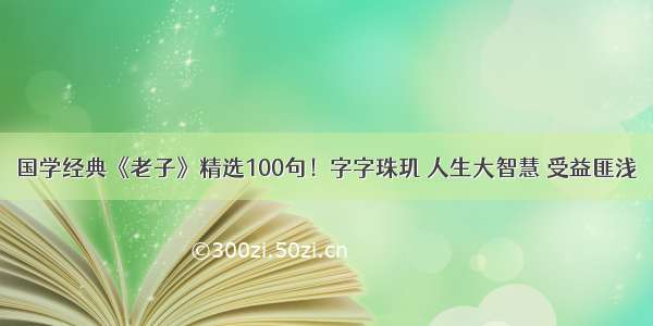 国学经典《老子》精选100句！字字珠玑 人生大智慧 受益匪浅