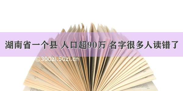 湖南省一个县 人口超90万 名字很多人读错了