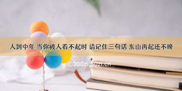 人到中年 当你被人看不起时 请记住三句话 东山再起还不晚