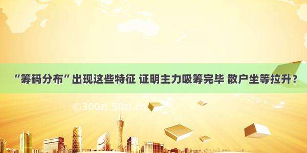 “筹码分布”出现这些特征 证明主力吸筹完毕 散户坐等拉升？