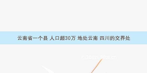 云南省一个县 人口超30万 地处云南 四川的交界处