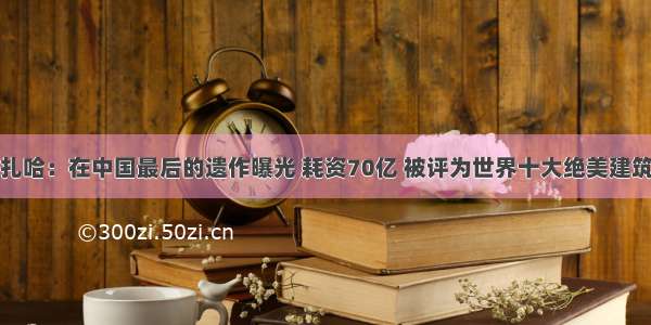 扎哈：在中国最后的遗作曝光 耗资70亿 被评为世界十大绝美建筑