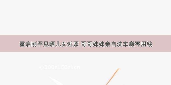 霍启刚罕见晒儿女近照 哥哥妹妹亲自洗车赚零用钱