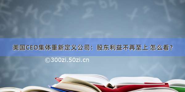 美国CEO集体重新定义公司：股东利益不再至上 怎么看？