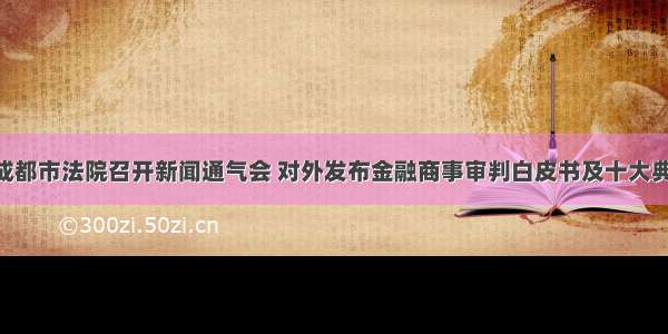 要闻 | 成都市法院召开新闻通气会 对外发布金融商事审判白皮书及十大典型案例