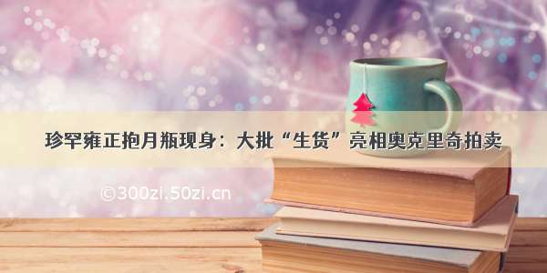 珍罕雍正抱月瓶现身：大批“生货”亮相奥克里奇拍卖