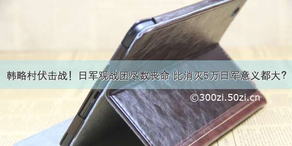 韩略村伏击战！日军观战团尽数丧命 比消灭5万日军意义都大？