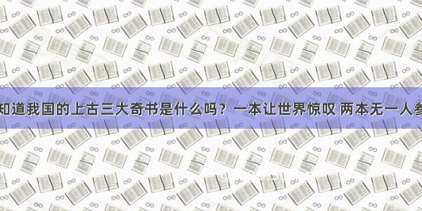 你知道我国的上古三大奇书是什么吗？一本让世界惊叹 两本无一人参透