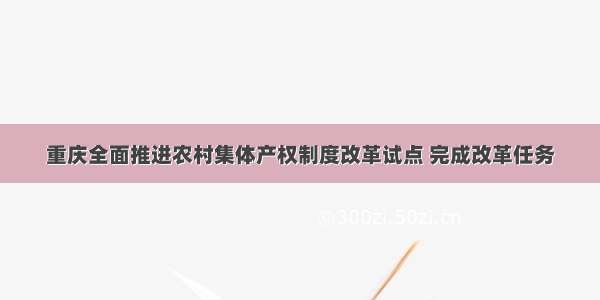 重庆全面推进农村集体产权制度改革试点 完成改革任务