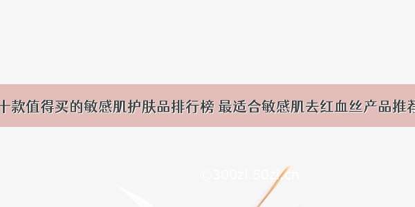 十款值得买的敏感肌护肤品排行榜 最适合敏感肌去红血丝产品推荐