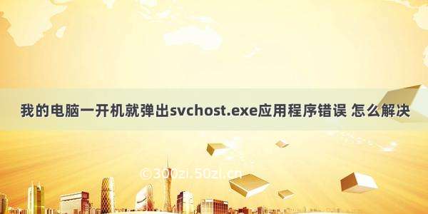 我的电脑一开机就弹出svchost.exe应用程序错误 怎么解决