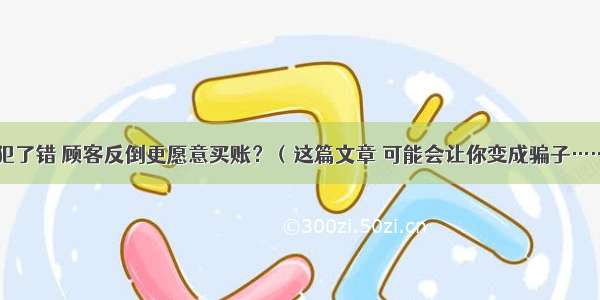 你犯了错 顾客反倒更愿意买账？（这篇文章 可能会让你变成骗子……）