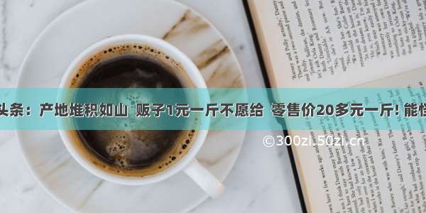 UC头条：产地堆积如山  贩子1元一斤不愿给  零售价20多元一斤! 能怪谁?