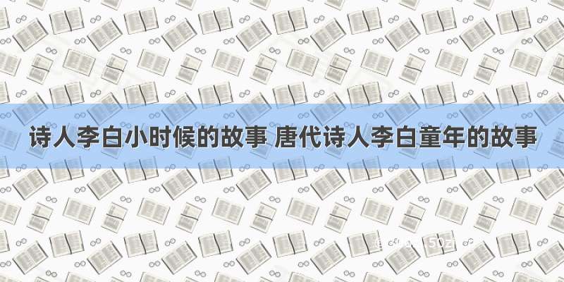 诗人李白小时候的故事 唐代诗人李白童年的故事