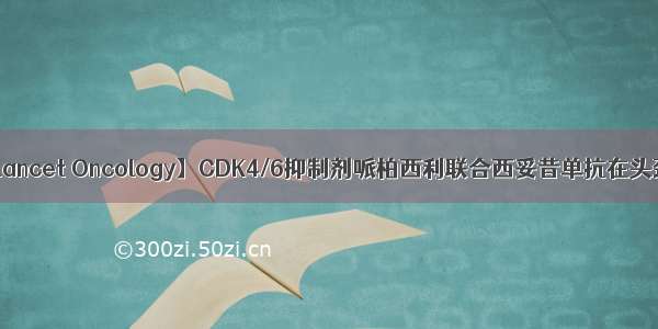 【2185】【Lancet Oncology】CDK4/6抑制剂哌柏西利联合西妥昔单抗在头颈部鳞癌中...