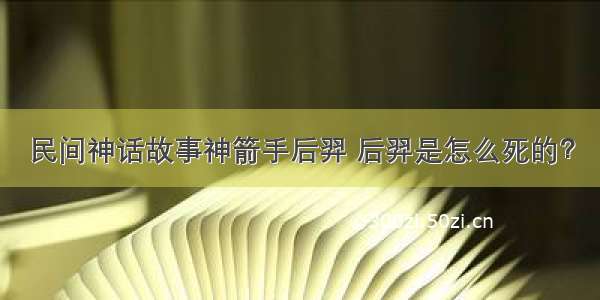 民间神话故事神箭手后羿 后羿是怎么死的？