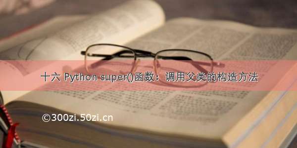 十六 Python super()函数：调用父类的构造方法