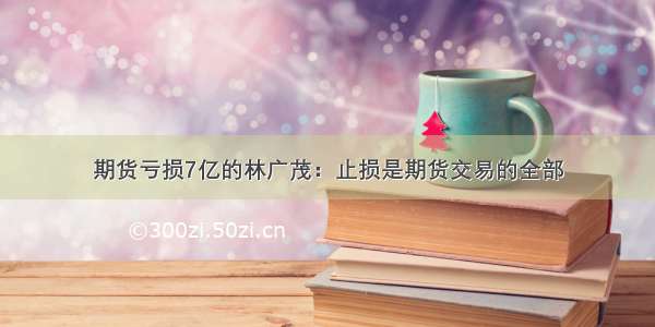 期货亏损7亿的林广茂：止损是期货交易的全部