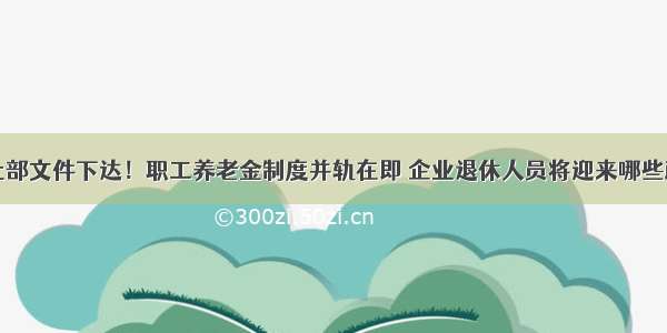 中央人社部文件下达！职工养老金制度并轨在即 企业退休人员将迎来哪些政策利好