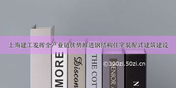 上海建工发挥全产业链优势推进钢结构住宅装配式建筑建设