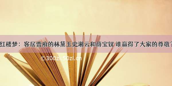 红楼梦：客居贾府的林黛玉史湘云和薛宝钗 谁赢得了大家的尊敬？